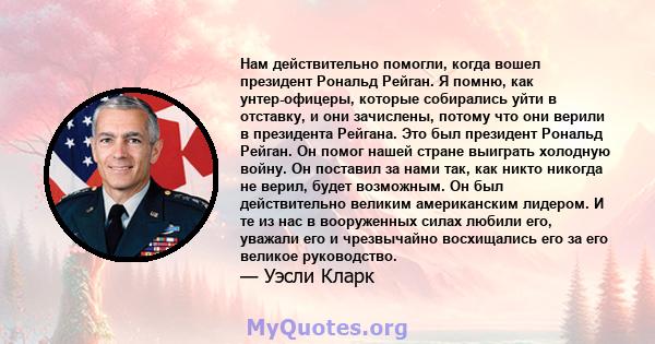 Нам действительно помогли, когда вошел президент Рональд Рейган. Я помню, как унтер-офицеры, которые собирались уйти в отставку, и они зачислены, потому что они верили в президента Рейгана. Это был президент Рональд