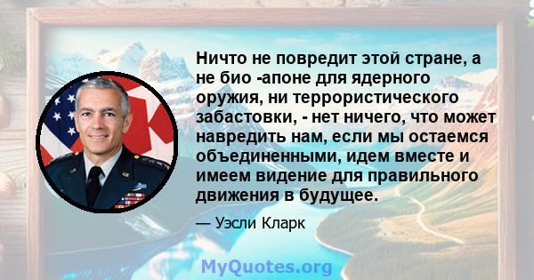 Ничто не повредит этой стране, а не био -апоне для ядерного оружия, ни террористического забастовки, - нет ничего, что может навредить нам, если мы остаемся объединенными, идем вместе и имеем видение для правильного