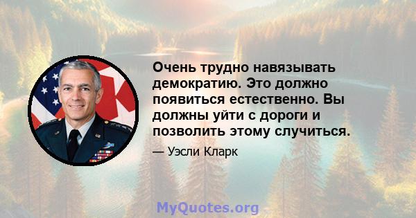 Очень трудно навязывать демократию. Это должно появиться естественно. Вы должны уйти с дороги и позволить этому случиться.