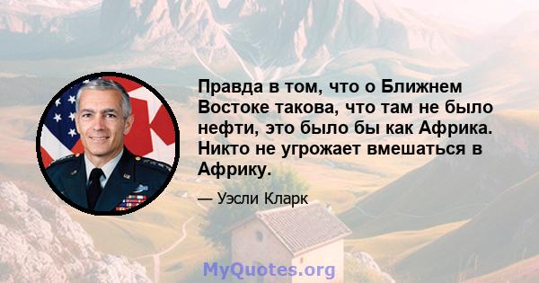 Правда в том, что о Ближнем Востоке такова, что там не было нефти, это было бы как Африка. Никто не угрожает вмешаться в Африку.