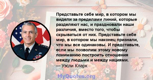 Представьте себе мир, в котором мы видели за пределами линий, которые разделяют нас, и праздновали наши различия, вместо того, чтобы скрываться от них. Представьте себе мир, в котором мы наконец признали, что мы все