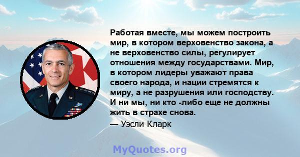 Работая вместе, мы можем построить мир, в котором верховенство закона, а не верховенство силы, регулирует отношения между государствами. Мир, в котором лидеры уважают права своего народа, и нации стремятся к миру, а не