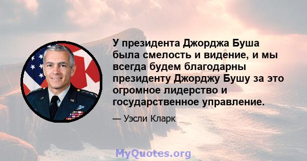 У президента Джорджа Буша была смелость и видение, и мы всегда будем благодарны президенту Джорджу Бушу за это огромное лидерство и государственное управление.