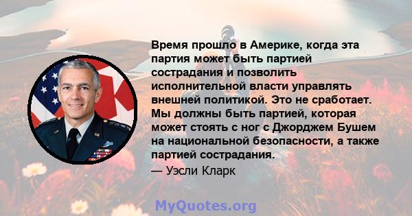 Время прошло в Америке, когда эта партия может быть партией сострадания и позволить исполнительной власти управлять внешней политикой. Это не сработает. Мы должны быть партией, которая может стоять с ног с Джорджем