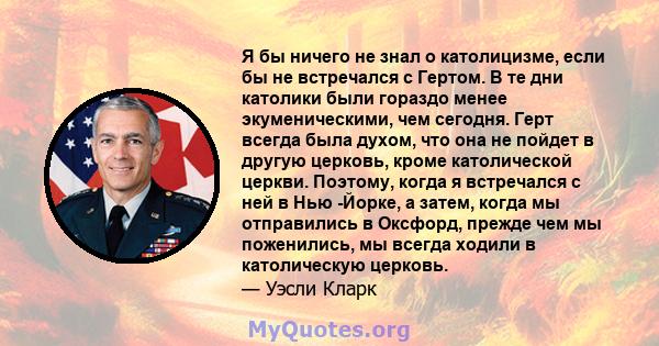 Я бы ничего не знал о католицизме, если бы не встречался с Гертом. В те дни католики были гораздо менее экуменическими, чем сегодня. Герт всегда была духом, что она не пойдет в другую церковь, кроме католической церкви. 