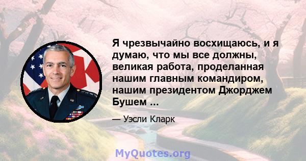 Я чрезвычайно восхищаюсь, и я думаю, что мы все должны, великая работа, проделанная нашим главным командиром, нашим президентом Джорджем Бушем ...