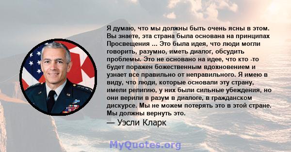 Я думаю, что мы должны быть очень ясны в этом. Вы знаете, эта страна была основана на принципах Просвещения ... Это была идея, что люди могли говорить, разумно, иметь диалог, обсудить проблемы. Это не основано на идее,