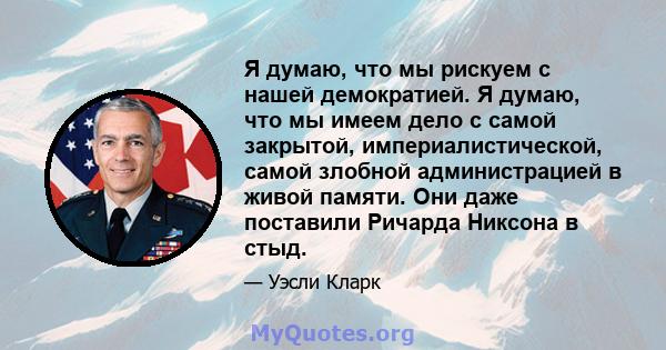 Я думаю, что мы рискуем с нашей демократией. Я думаю, что мы имеем дело с самой закрытой, империалистической, самой злобной администрацией в живой памяти. Они даже поставили Ричарда Никсона в стыд.