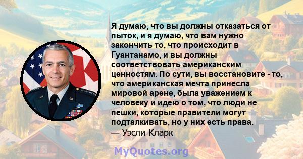 Я думаю, что вы должны отказаться от пыток, и я думаю, что вам нужно закончить то, что происходит в Гуантанамо, и вы должны соответствовать американским ценностям. По сути, вы восстановите - то, что американская мечта