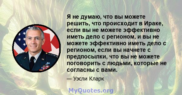 Я не думаю, что вы можете решить, что происходит в Ираке, если вы не можете эффективно иметь дело с регионом, и вы не можете эффективно иметь дело с регионом, если вы начнете с предпосылки, что вы не можете поговорить с 