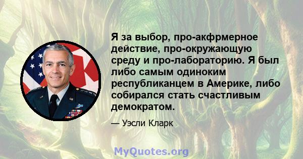 Я за выбор, про-акфрмерное действие, про-окружающую среду и про-лабораторию. Я был либо самым одиноким республиканцем в Америке, либо собирался стать счастливым демократом.