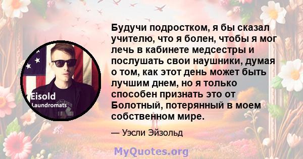 Будучи подростком, я бы сказал учителю, что я болен, чтобы я мог лечь в кабинете медсестры и послушать свои наушники, думая о том, как этот день может быть лучшим днем, но я только способен признать это от Болотный,