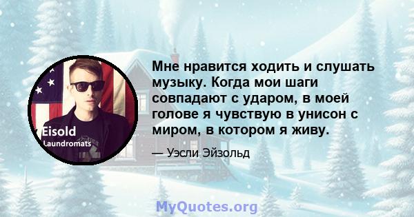 Мне нравится ходить и слушать музыку. Когда мои шаги совпадают с ударом, в моей голове я чувствую в унисон с миром, в котором я живу.