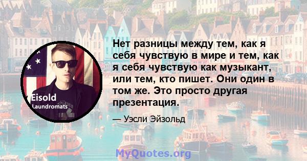 Нет разницы между тем, как я себя чувствую в мире и тем, как я себя чувствую как музыкант, или тем, кто пишет. Они один в том же. Это просто другая презентация.