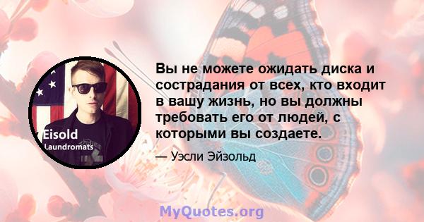 Вы не можете ожидать диска и сострадания от всех, кто входит в вашу жизнь, но вы должны требовать его от людей, с которыми вы создаете.