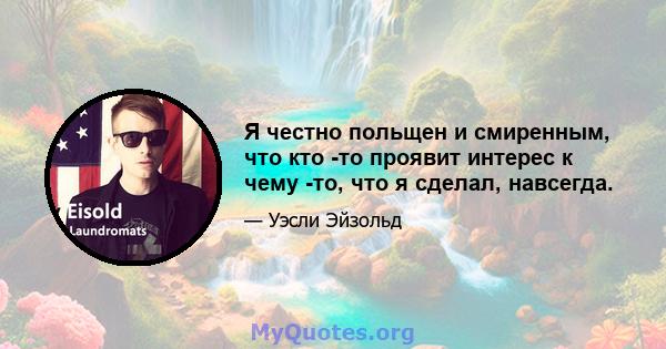 Я честно польщен и смиренным, что кто -то проявит интерес к чему -то, что я сделал, навсегда.