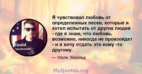 Я чувствовал любовь от определенных песен, которые я хотел испытать от других людей - где я знаю, что любовь, возможно, никогда не произойдет - и я хочу отдать это кому -то другому.