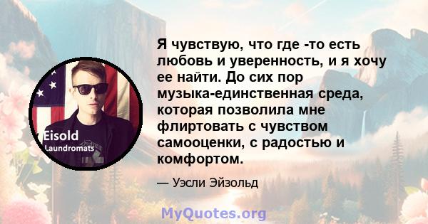 Я чувствую, что где -то есть любовь и уверенность, и я хочу ее найти. До сих пор музыка-единственная среда, которая позволила мне флиртовать с чувством самооценки, с радостью и комфортом.