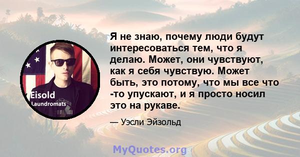 Я не знаю, почему люди будут интересоваться тем, что я делаю. Может, они чувствуют, как я себя чувствую. Может быть, это потому, что мы все что -то упускают, и я просто носил это на рукаве.