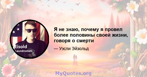 Я не знаю, почему я провел более половины своей жизни, говоря о смерти