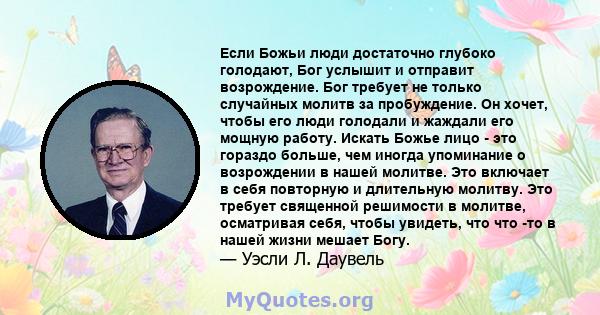 Если Божьи люди достаточно глубоко голодают, Бог услышит и отправит возрождение. Бог требует не только случайных молитв за пробуждение. Он хочет, чтобы его люди голодали и жаждали его мощную работу. Искать Божье лицо -