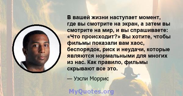 В вашей жизни наступает момент, где вы смотрите на экран, а затем вы смотрите на мир, и вы спрашиваете: «Что происходит?» Вы хотите, чтобы фильмы показали вам хаос, беспорядок, риск и неудачи, которые являются