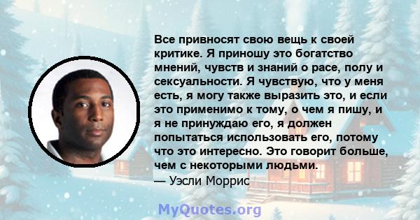 Все привносят свою вещь к своей критике. Я приношу это богатство мнений, чувств и знаний о расе, полу и сексуальности. Я чувствую, что у меня есть, я могу также выразить это, и если это применимо к тому, о чем я пишу, и 