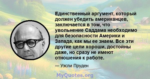 Единственный аргумент, который должен убедить американцев, заключается в том, что увольнение Саддама необходимо для безопасности Америки и Запада, как мы ее знаем. Все эти другие цели хороши, достойны даже, но сразу не