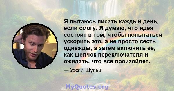 Я пытаюсь писать каждый день, если смогу. Я думаю, что идея состоит в том, чтобы попытаться ускорить это, а не просто сесть однажды, а затем включить ее, как щелчок переключателя и ожидать, что все произойдет.