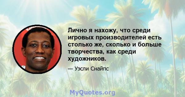 Лично я нахожу, что среди игровых производителей есть столько же, сколько и больше творчества, как среди художников.