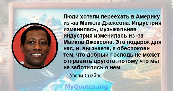 Люди хотели переехать в Америку из -за Майкла Джексона. Индустрия изменилась, музыкальная индустрия изменилась из -за Майкла Джексона. Это подарок для нас, и, вы знаете, я обеспокоен тем, что добрый Господь не может