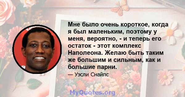 Мне было очень короткое, когда я был маленьким, поэтому у меня, вероятно, - и теперь его остаток - этот комплекс Наполеона. Желаю быть таким же большим и сильным, как и большие парни.