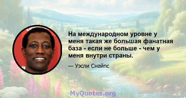 На международном уровне у меня такая же большая фанатная база - если не больше - чем у меня внутри страны.