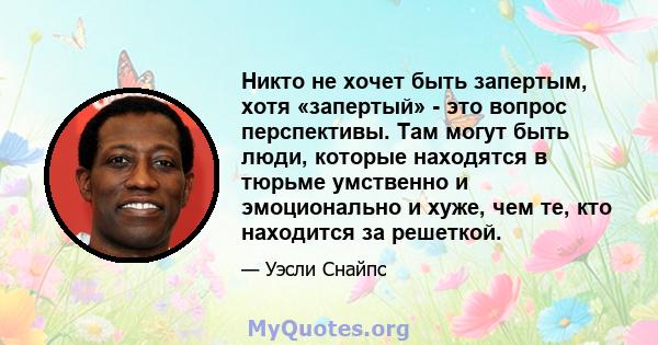 Никто не хочет быть запертым, хотя «запертый» - это вопрос перспективы. Там могут быть люди, которые находятся в тюрьме умственно и эмоционально и хуже, чем те, кто находится за решеткой.