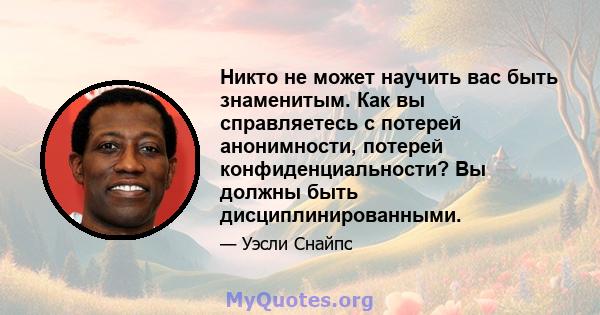 Никто не может научить вас быть знаменитым. Как вы справляетесь с потерей анонимности, потерей конфиденциальности? Вы должны быть дисциплинированными.