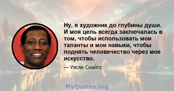 Ну, я художник до глубины души. И моя цель всегда заключалась в том, чтобы использовать мои таланты и мои навыки, чтобы поднять человечество через мое искусство.