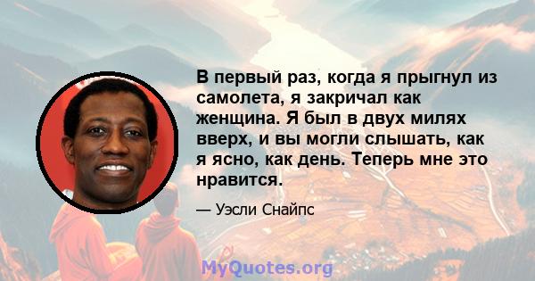 В первый раз, когда я прыгнул из самолета, я закричал как женщина. Я был в двух милях вверх, и вы могли слышать, как я ясно, как день. Теперь мне это нравится.