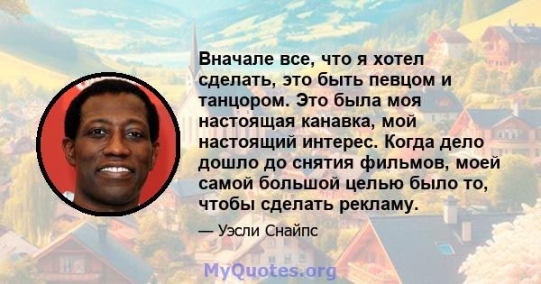 Вначале все, что я хотел сделать, это быть певцом и танцором. Это была моя настоящая канавка, мой настоящий интерес. Когда дело дошло до снятия фильмов, моей самой большой целью было то, чтобы сделать рекламу.