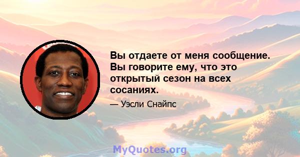 Вы отдаете от меня сообщение. Вы говорите ему, что это открытый сезон на всех сосаниях.