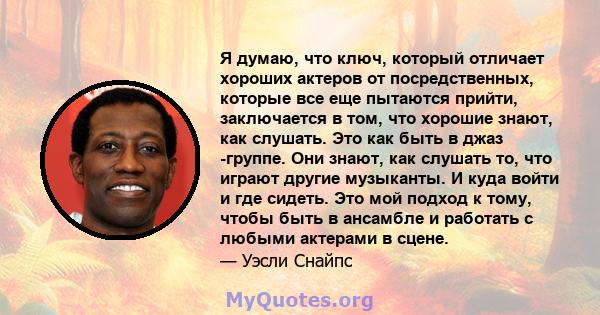 Я думаю, что ключ, который отличает хороших актеров от посредственных, которые все еще пытаются прийти, заключается в том, что хорошие знают, как слушать. Это как быть в джаз -группе. Они знают, как слушать то, что