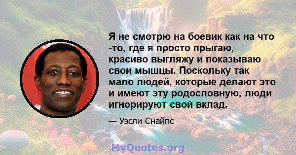 Я не смотрю на боевик как на что -то, где я просто прыгаю, красиво выгляжу и показываю свои мышцы. Поскольку так мало людей, которые делают это и имеют эту родословную, люди игнорируют свой вклад.