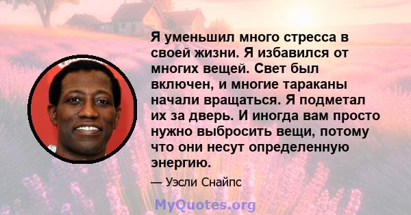 Я уменьшил много стресса в своей жизни. Я избавился от многих вещей. Свет был включен, и многие тараканы начали вращаться. Я подметал их за дверь. И иногда вам просто нужно выбросить вещи, потому что они несут