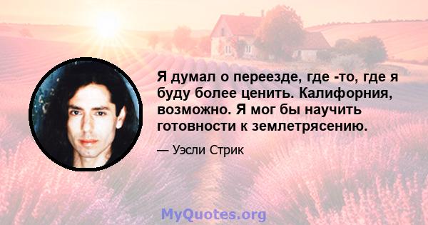 Я думал о переезде, где -то, где я буду более ценить. Калифорния, возможно. Я мог бы научить готовности к землетрясению.