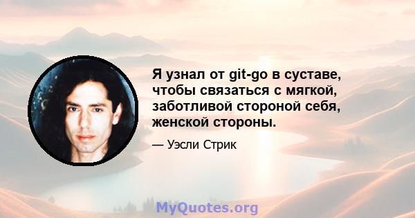 Я узнал от git-go в суставе, чтобы связаться с мягкой, заботливой стороной себя, женской стороны.