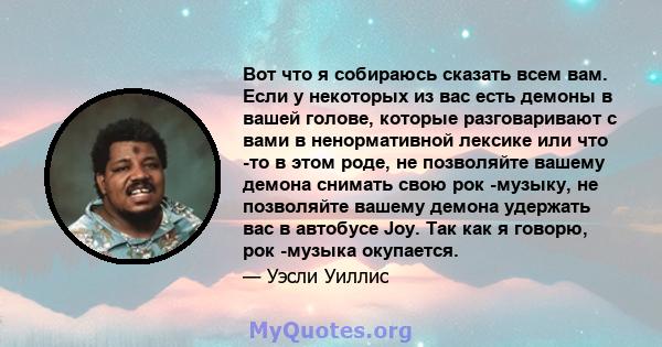 Вот что я собираюсь сказать всем вам. Если у некоторых из вас есть демоны в вашей голове, которые разговаривают с вами в ненормативной лексике или что -то в этом роде, не позволяйте вашему демона снимать свою рок