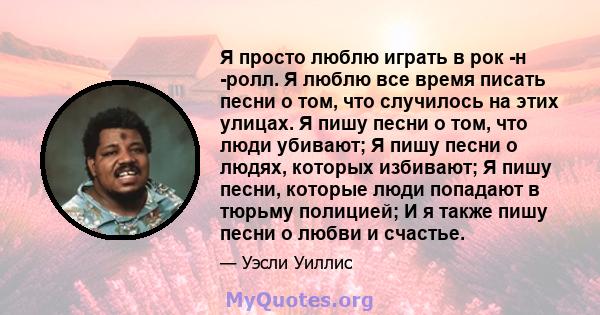 Я просто люблю играть в рок -н -ролл. Я люблю все время писать песни о том, что случилось на этих улицах. Я пишу песни о том, что люди убивают; Я пишу песни о людях, которых избивают; Я пишу песни, которые люди попадают 