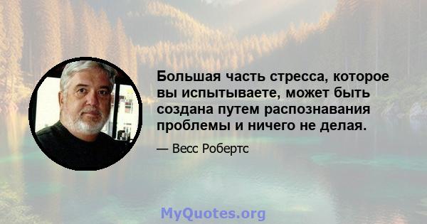 Большая часть стресса, которое вы испытываете, может быть создана путем распознавания проблемы и ничего не делая.