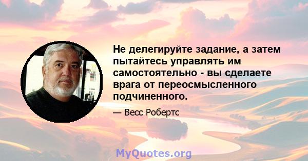 Не делегируйте задание, а затем пытайтесь управлять им самостоятельно - вы сделаете врага от переосмысленного подчиненного.