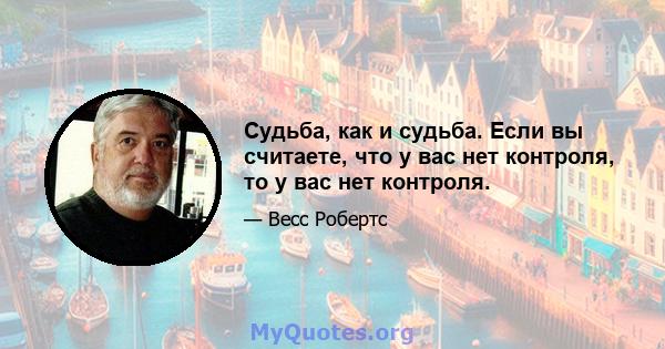 Судьба, как и судьба. Если вы считаете, что у вас нет контроля, то у вас нет контроля.