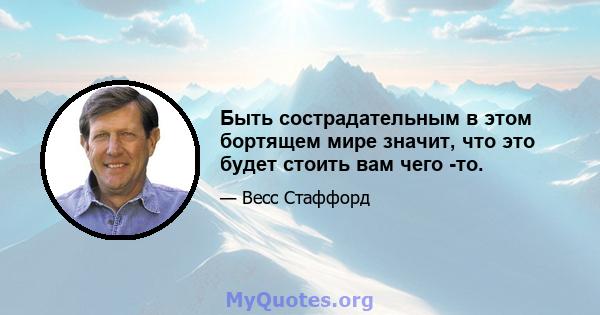 Быть сострадательным в этом бортящем мире значит, что это будет стоить вам чего -то.